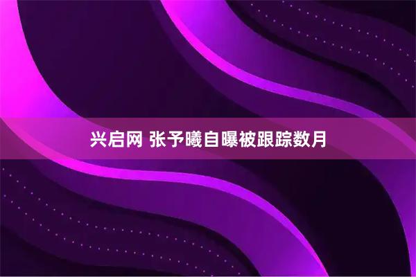 兴启网 张予曦自曝被跟踪数月