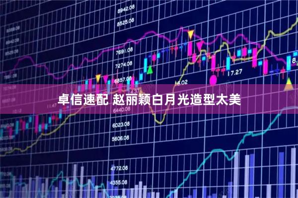卓信速配 赵丽颖白月光造型太美