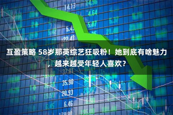 互盈策略 58岁那英综艺狂吸粉！她到底有啥魅力，越来越受年轻人喜欢？