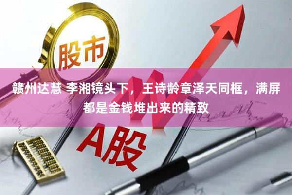 赣州达慧 李湘镜头下，王诗龄章泽天同框，满屏都是金钱堆出来的精致