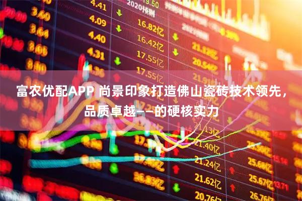 富农优配APP 尚景印象打造佛山瓷砖技术领先，品质卓越——的硬核实力