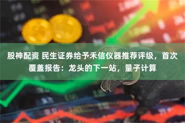 股神配资 民生证券给予禾信仪器推荐评级，首次覆盖报告：龙头的下一站，量子计算
