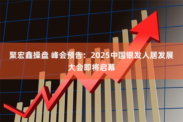 聚宏鑫操盘 峰会预告：2025中国银发人居发展大会即将启幕