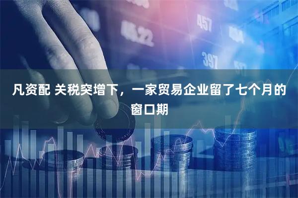 凡资配 关税突增下，一家贸易企业留了七个月的窗口期