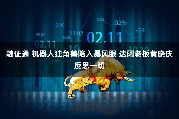 融证通 机器人独角兽陷入暴风眼 达闼老板黄晓庆反思一切