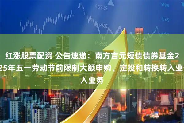 红涨股票配资 公告速递：南方吉元短债债券基金2025年五一劳动节前限制大额申购、定投和转换转入业务