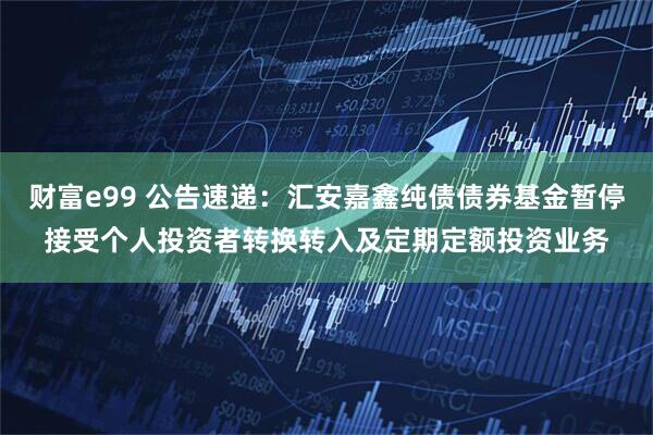财富e99 公告速递：汇安嘉鑫纯债债券基金暂停接受个人投资者转换转入及定期定额投资业务