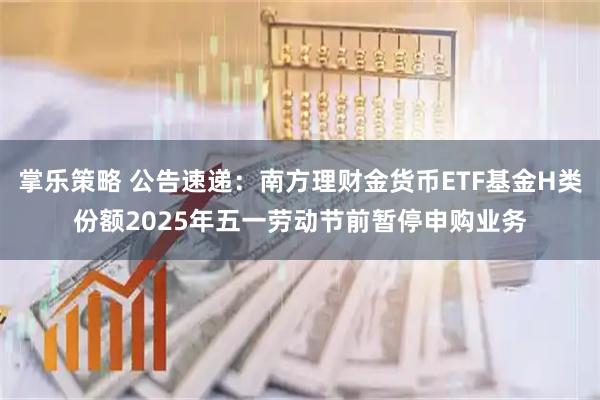 掌乐策略 公告速递：南方理财金货币ETF基金H类份额2025年五一劳动节前暂停申购业务