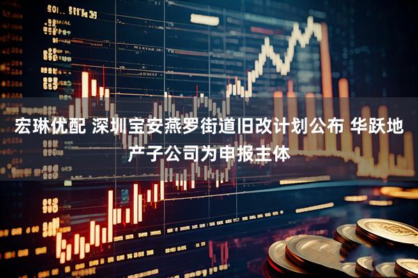 宏琳优配 深圳宝安燕罗街道旧改计划公布 华跃地产子公司为申报主体