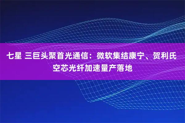 七星 三巨头聚首光通信：微软集结康宁、贺利氏 空芯光纤加速量产落地