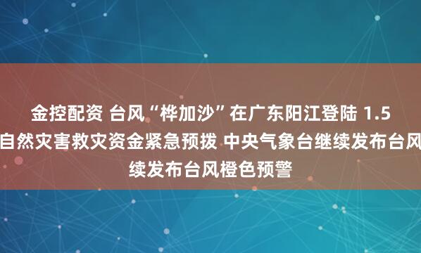 金控配资 台风“桦加沙”在广东阳江登陆 1.5亿元中央自然灾害救灾资金紧急预拨 中央气象台继续发布台风橙色预警