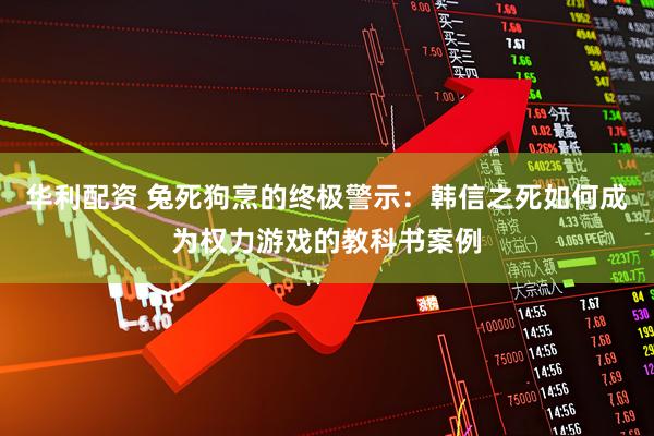 华利配资 兔死狗烹的终极警示：韩信之死如何成为权力游戏的教科书案例