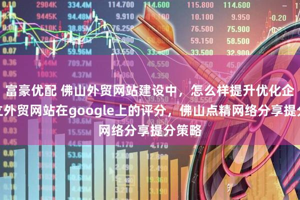 富豪优配 佛山外贸网站建设中，怎么样提升优化企业独立外贸网站在google上的评分，佛山点精网络分享提分策略