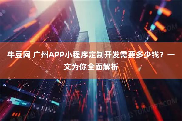 牛豆网 广州APP小程序定制开发需要多少钱？一文为你全面解析