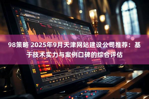 98策略 2025年9月天津网站建设公司推荐：基于技术实力与案例口碑的综合评估