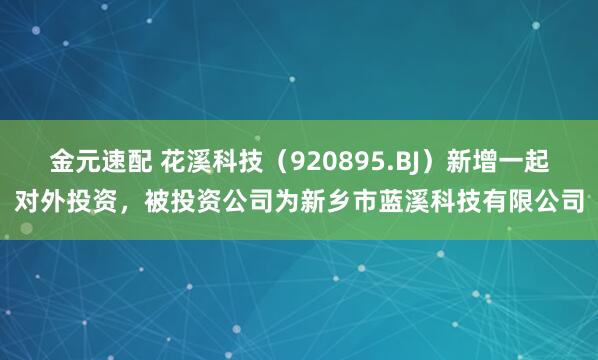 金元速配 花溪科技（920895.BJ）新增一起对外投资，被投资公司为新乡市蓝溪科技有限公司