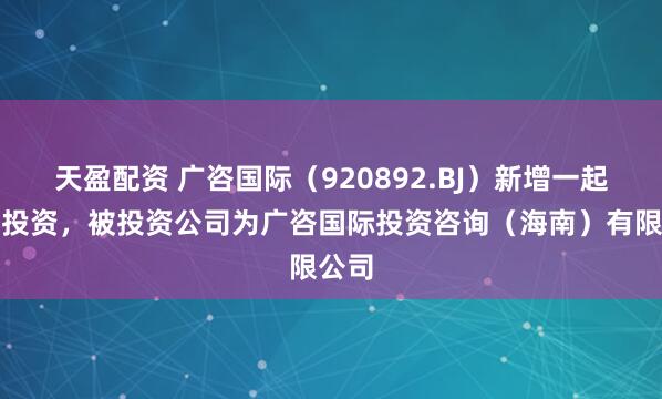 天盈配资 广咨国际（920892.BJ）新增一起对外投资，被投资公司为广咨国际投资咨询（海南）有限公司