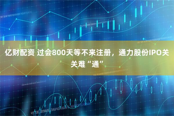 亿财配资 过会800天等不来注册,通力股份IPO关关难“通”