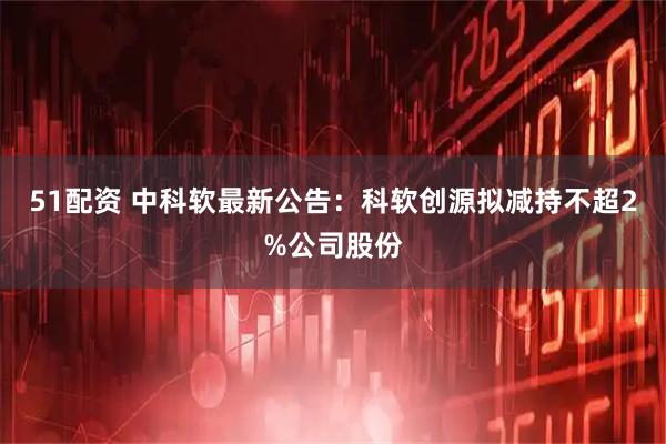51配资 中科软最新公告：科软创源拟减持不超2%公司股份