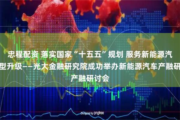 忠程配资 落实国家“十五五”规划 服务新能源汽车转型升级——光大金融研究院成功举办新能源汽车产融研讨会