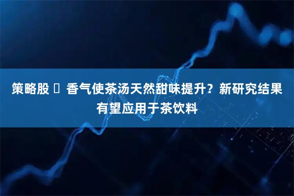 策略股 香气使茶汤天然甜味提升?新研究结果有望应用于茶饮料