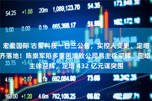 宏盈国际 古鳌科技一日三公告，实控人变更、定增募资、聘任高管齐落地！陈崇军陷多重困境致公司易主徐迎辉，定增 432 亿元谋突围