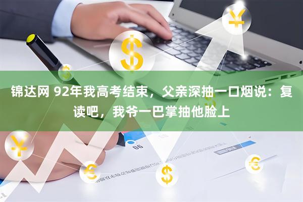 锦达网 92年我高考结束，父亲深抽一口烟说：复读吧，我爷一巴掌抽他脸上