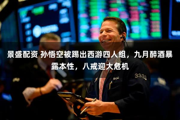 景盛配资 孙悟空被踢出西游四人组,九月醉酒暴露本性,八戒迎大危机