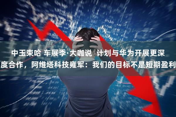中玉束哈 车展季·大咖说  计划与华为开展更深度合作，阿维塔科技雍军：我们的目标不是短期盈利
