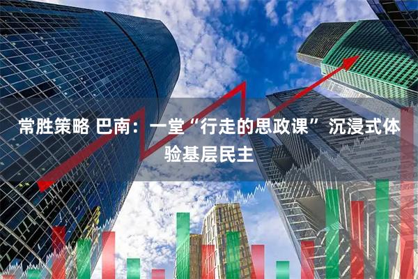常胜策略 巴南：一堂“行走的思政课” 沉浸式体验基层民主